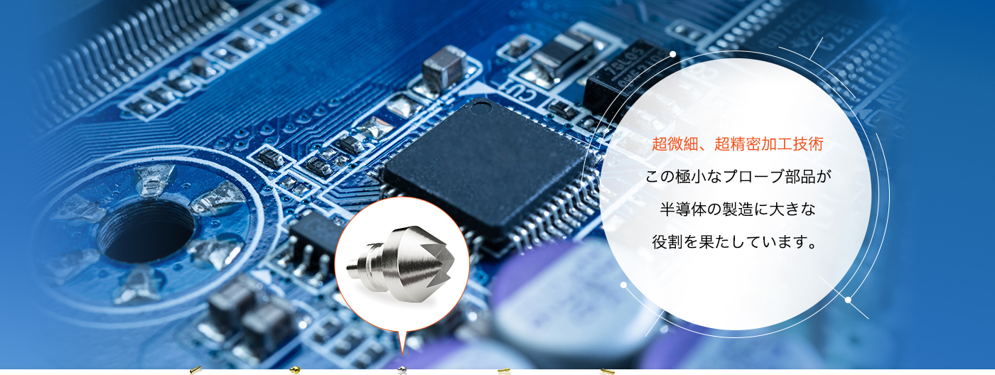 超微細、超精密加工技術 この極小なプローブ部品が半導体の製造に大きな役割を果たしています。
