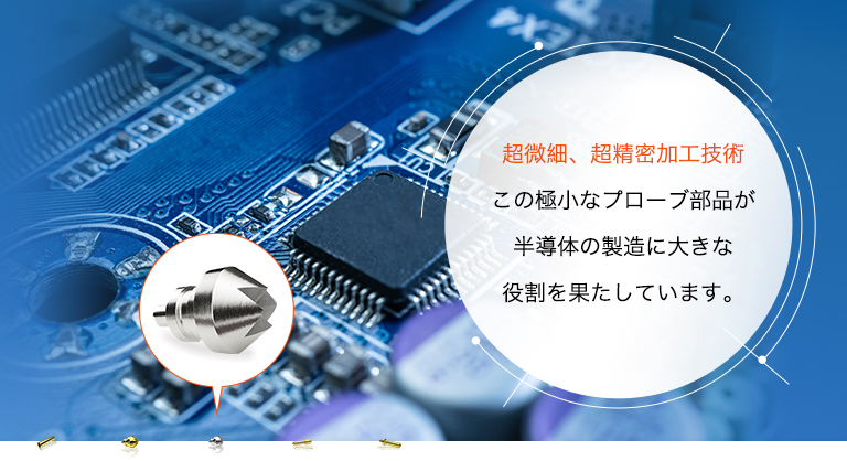 超微細、超精密加工技術 この極小なプローブ部品が半導体の製造に大きな役割を果たしています。
